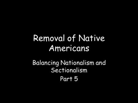 Removal of Native Americans Balancing Nationalism and Sectionalism Part 5.