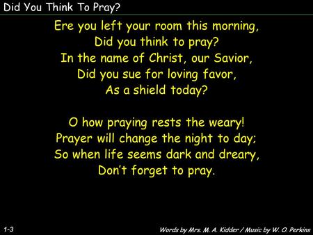 Did You Think To Pray? 1-3 Ere you left your room this morning, Did you think to pray? In the name of Christ, our Savior, Did you sue for loving favor,