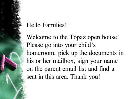 Hello Families! Welcome to the Topaz open house! Please go into your child’s homeroom, pick up the documents in his or her mailbox, sign your name on the.
