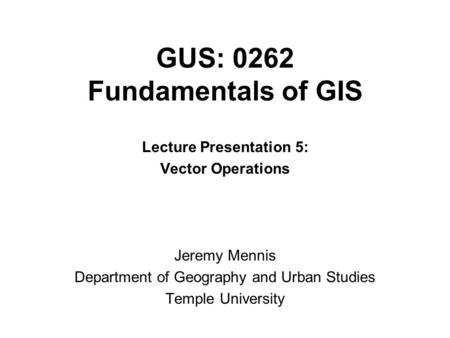 GUS: 0262 Fundamentals of GIS Lecture Presentation 5: Vector Operations Jeremy Mennis Department of Geography and Urban Studies Temple University.