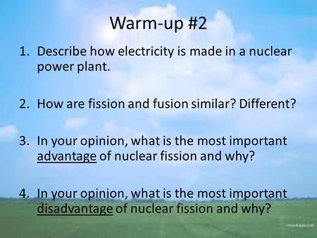 Warm-up #2 1.Describe how electricity is made in a nuclear power plant. 2.How are fission and fusion similar? Different? 3.In your opinion, what is the.