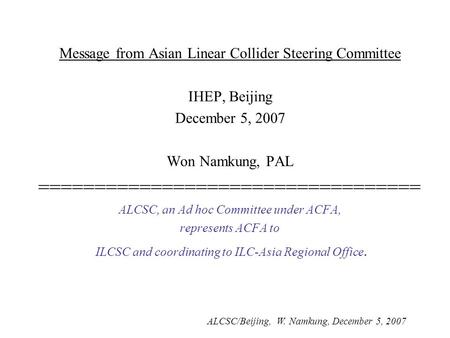 ALCSC/Beijing, W. Namkung, December 5, 2007 Message from Asian Linear Collider Steering Committee IHEP, Beijing December 5, 2007 Won Namkung, PAL ==================================