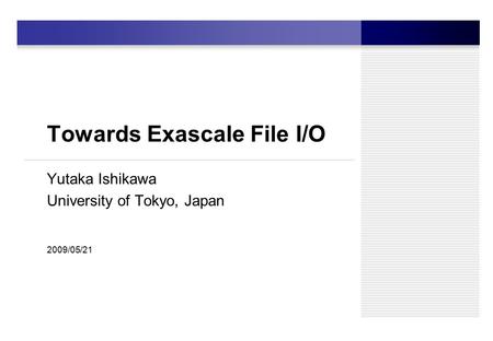 Towards Exascale File I/O Yutaka Ishikawa University of Tokyo, Japan 2009/05/21.