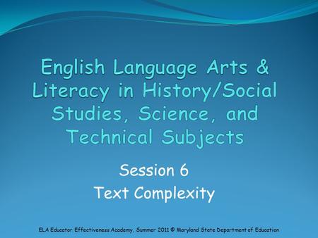 Session 6 Text Complexity ELA Educator Effectiveness Academy, Summer 2011 © Maryland State Department of Education.
