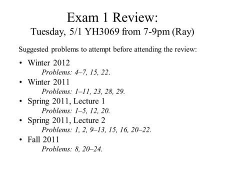 Exam 1 Review: Tuesday, 5/1 YH3069 from 7-9pm (Ray) Winter 2012 Problems: 4–7, 15, 22. Winter 2011 Problems: 1–11, 23, 28, 29. Spring 2011, Lecture 1 Problems:
