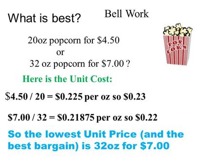 What is best? 20oz popcorn for $4.50 or 32 oz popcorn for $7.00 ? $ 4.50 / 20 = $0.225 per oz so $0.23 Here is the Unit Cost: $7.00 / 32 = $0.21875 per.