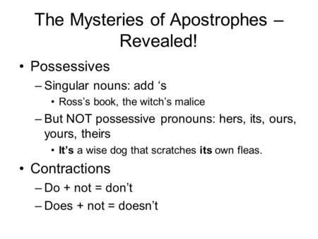 The Mysteries of Apostrophes – Revealed! Possessives –Singular nouns: add ‘s Ross’s book, the witch’s malice –But NOT possessive pronouns: hers, its, ours,