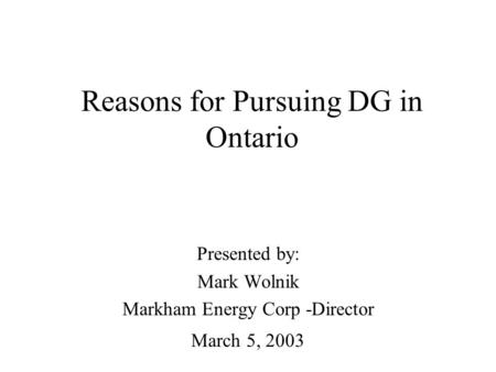 Reasons for Pursuing DG in Ontario Presented by: Mark Wolnik Markham Energy Corp -Director March 5, 2003.