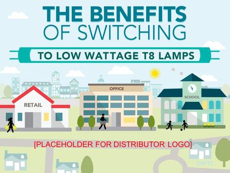 [DATE] [PLACEHOLDER FOR DISTRIBUTOR LOGO]. Low Wattage T8s: A Win for Customers Cost Savings Product Quality Easy Installation Energy Savings.