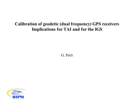 Calibration of geodetic (dual frequency) GPS receivers Implications for TAI and for the IGS G. Petit.