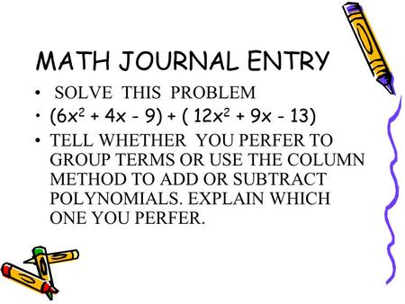 MATH JOURNAL ENTRY SOLVE THIS PROBLEM (6x 2 + 4x - 9) + ( 12x 2 + 9x - 13) TELL WHETHER YOU PERFER TO GROUP TERMS OR USE THE COLUMN METHOD TO ADD OR SUBTRACT.