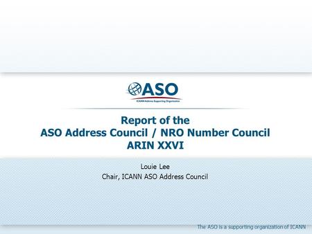 The ASO is a supporting organization of ICANN Report of the ASO Address Council / NRO Number Council ARIN XXVI Louie Lee Chair, ICANN ASO Address Council.