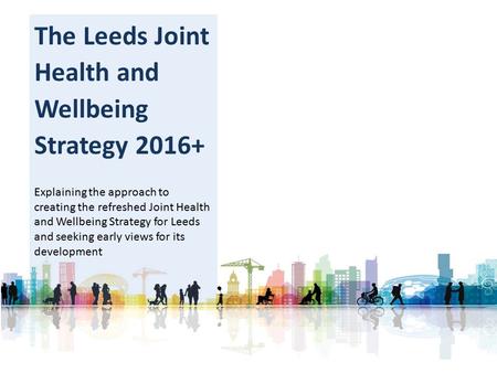 The Leeds Joint Health and Wellbeing Strategy 2016+ Explaining the approach to creating the refreshed Joint Health and Wellbeing Strategy for Leeds and.