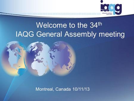 Welcome to the 34 th IAQG General Assembly meeting Montreal, Canada 10/11/13 1.