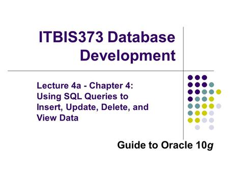 Guide to Oracle 10g ITBIS373 Database Development Lecture 4a - Chapter 4: Using SQL Queries to Insert, Update, Delete, and View Data.