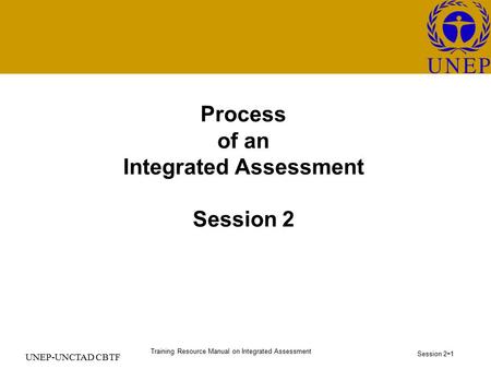 Training Resource Manual on Integrated Assessment Session 2 - 1 UNEP-UNCTAD CBTF Process of an Integrated Assessment Session 2.