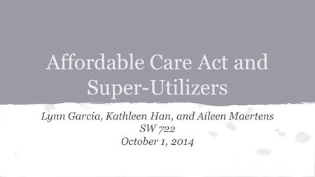 Affordable Care Act and Super-Utilizers Lynn Garcia, Kathleen Han, and Aileen Maertens SW 722 October 1, 2014.
