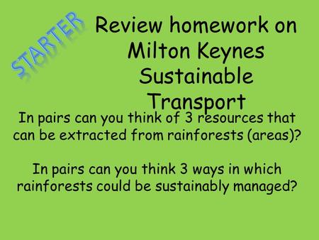 Review homework on Milton Keynes Sustainable Transport In pairs can you think of 3 resources that can be extracted from rainforests (areas)? In pairs can.