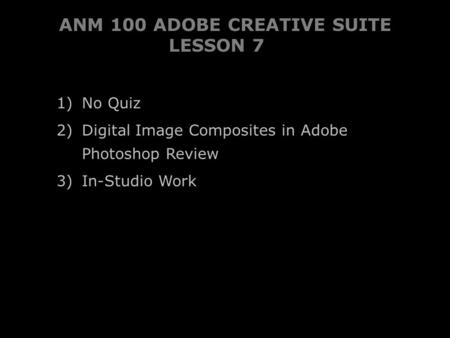 ANM 100 ADOBE CREATIVE SUITE LESSON 7 1) No Quiz 2) Digital Image Composites in AdobePhotoshop Review 3) In-Studio Work.