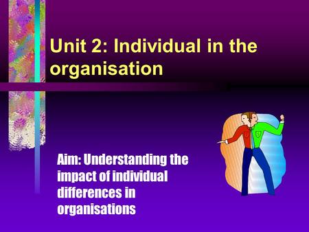 Unit 2: Individual in the organisation Aim: Understanding the impact of individual differences in organisations.
