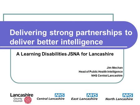 Delivering strong partnerships to deliver better intelligence Jim Mechan Head of Public Health Intelligence NHS Central Lancashire A Learning Disabilities.