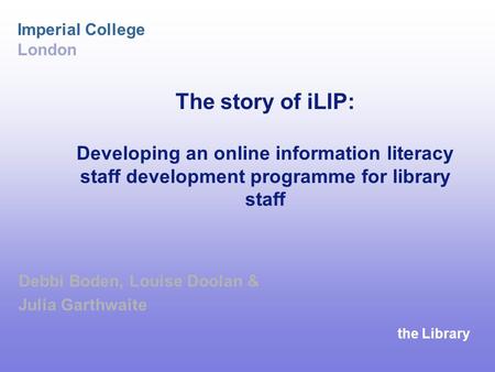 The Library Imperial College London The story of iLIP: Developing an online information literacy staff development programme for library staff Debbi Boden,