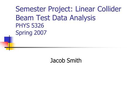 Semester Project: Linear Collider Beam Test Data Analysis PHYS 5326 Spring 2007 Jacob Smith.