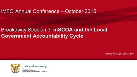 IMFO Annual Conference – October 2015 Breakaway Session 3: mSCOA and the Local Government Accountability Cycle National Treasury I 6 October 2015.