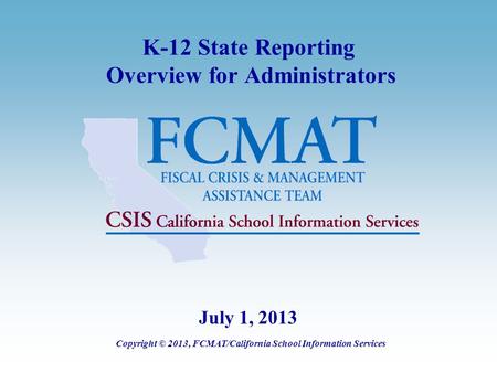 K-12 State Reporting Overview for Administrators Copyright © 2013, FCMAT/California School Information Services July 1, 2013.