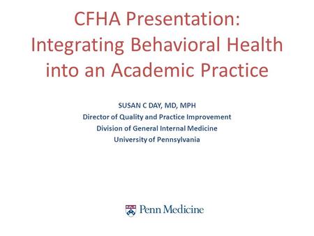 SUSAN C DAY, MD, MPH Director of Quality and Practice Improvement Division of General Internal Medicine University of Pennsylvania CFHA Presentation: Integrating.