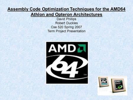 Assembly Code Optimization Techniques for the AMD64 Athlon and Opteron Architectures David Phillips Robert Duckles Cse 520 Spring 2007 Term Project Presentation.