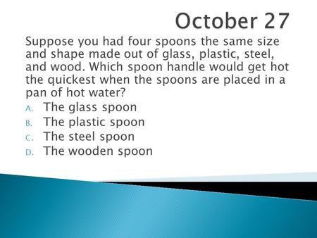 October 27 Suppose you had four spoons the same size and shape made out of glass, plastic, steel, and wood. Which spoon handle would get hot the quickest.