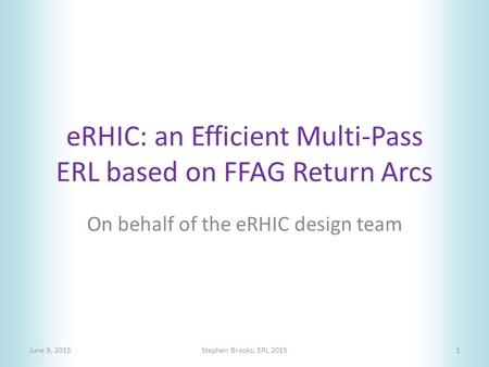 ERHIC: an Efficient Multi-Pass ERL based on FFAG Return Arcs June 9, 2015Stephen Brooks, ERL 20151 On behalf of the eRHIC design team.