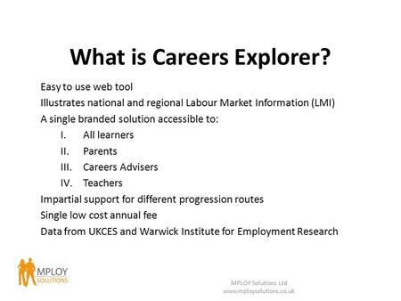 What is Careers Explorer? Easy to use web tool Illustrates national and regional Labour Market Information (LMI) A single branded solution accessible to: