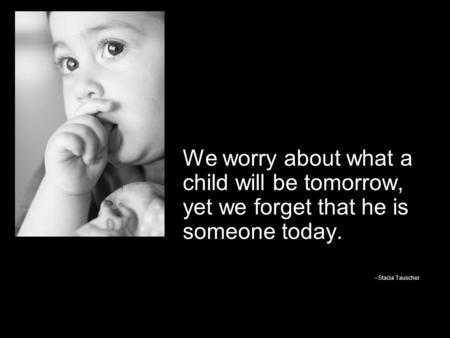We worry about what a child will be tomorrow, yet we forget that he is someone today. --Stacia Tauscher.