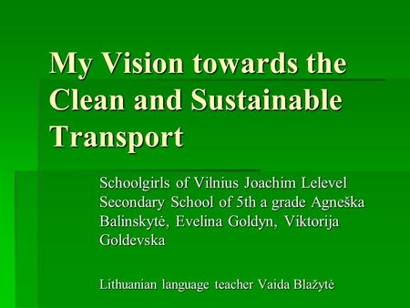 My Vision towards the Clean and Sustainable Transport Schoolgirls of Vilnius Joachim Lelevel Secondary School of 5th a grade Agneška Balinskytė, Evelina.