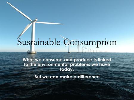 Sustainable Consumption What we consume and produce is linked to the environmental problems we have today. But we can make a difference.