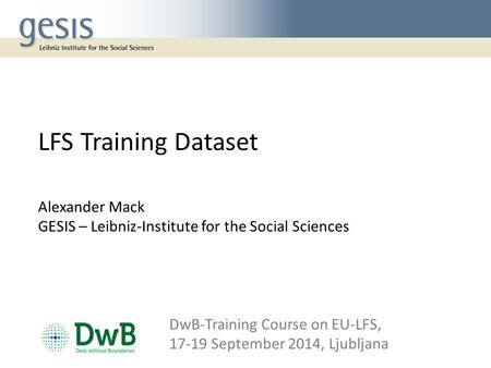 LFS Training Dataset Alexander Mack GESIS – Leibniz-Institute for the Social Sciences DwB-Training Course on EU‐LFS, 17-19 September 2014, Ljubljana.