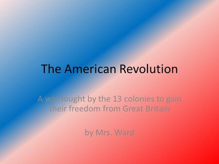 The American Revolution A war fought by the 13 colonies to gain their freedom from Great Britain by Mrs. Ward.