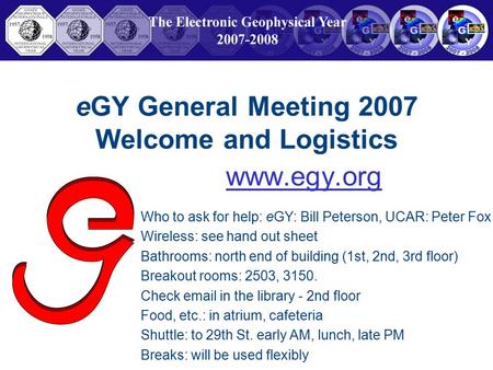 EGY General Meeting 2007 Welcome and Logistics www.egy.org Who to ask for help: eGY: Bill Peterson, UCAR: Peter Fox Wireless: see hand out sheet Bathrooms: