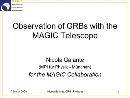 7 March 2008Nicola Galante, DPG - Freiburg1 Observation of GRBs with the MAGIC Telescope Nicola Galante (MPI für Physik - München) for the MAGIC Collaboration.