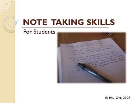 NOTE TAKING SKILLS For Students © Mr. Ott, 2008. Five Important Reasons to Take Notes It triggers basic lesson processes and helps you to remember information.