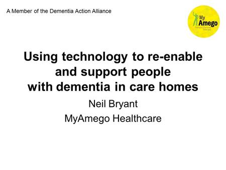 Using technology to re-enable and support people with dementia in care homes Neil Bryant MyAmego Healthcare A Member of the Dementia Action Alliance.