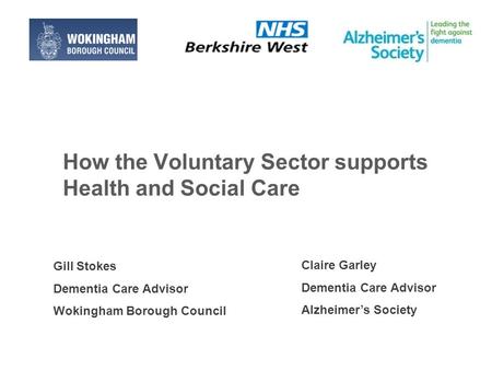 How the Voluntary Sector supports Health and Social Care Claire Garley Dementia Care Advisor Alzheimer’s Society Gill Stokes Dementia Care Advisor Wokingham.