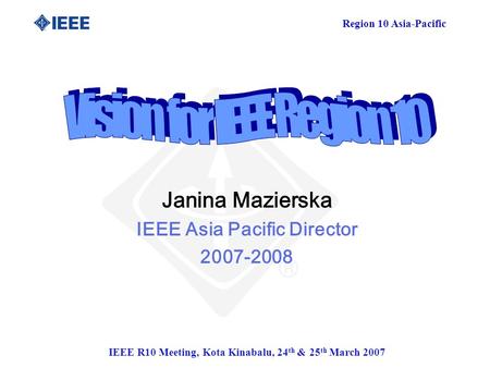 Region 10 Asia-Pacific IEEE R10 Meeting, Kota Kinabalu, 24 th & 25 th March 2007 Janina Mazierska IEEE Asia Pacific Director 2007-2008.