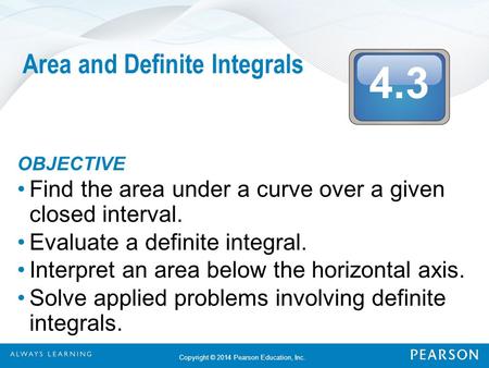 4.3 Copyright © 2014 Pearson Education, Inc. Area and Definite Integrals OBJECTIVE Find the area under a curve over a given closed interval. Evaluate a.