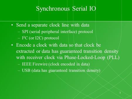 1 Synchronous Serial IO Send a separate clock line with data –SPI (serial peripheral interface) protocol –I 2 C (or I2C) protocol Encode a clock with data.