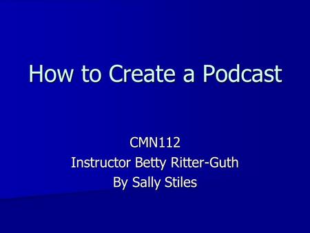 How to Create a Podcast CMN112 Instructor Betty Ritter-Guth By Sally Stiles.