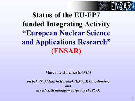 1 Status of the EU-FP7 funded Integrating Activity “European Nuclear Science and Applications Research” (ENSAR) Marek Lewitowicz (GANIL) on behalf of Muhsin.