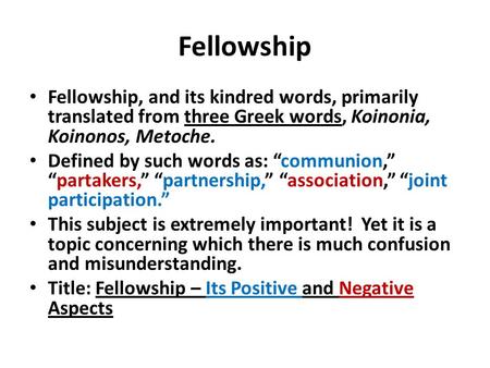 Fellowship Fellowship, and its kindred words, primarily translated from three Greek words, Koinonia, Koinonos, Metoche. Defined by such words as: “communion,”